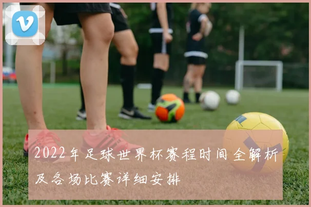 2022年足球世界杯赛程时间全解析及各场比赛详细安排