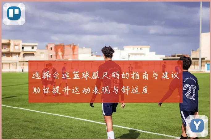 选择合适篮球服尺码的指南与建议助你提升运动表现与舒适度