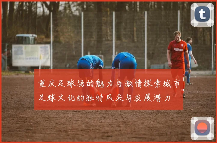 重庆足球场的魅力与激情探索城市足球文化的独特风采与发展潜力