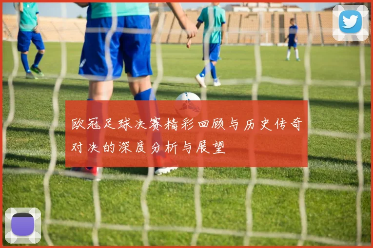 欧冠足球决赛精彩回顾与历史传奇对决的深度分析与展望
