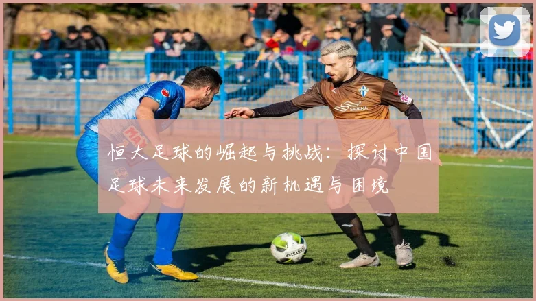 恒大足球的崛起与挑战：探讨中国足球未来发展的新机遇与困境