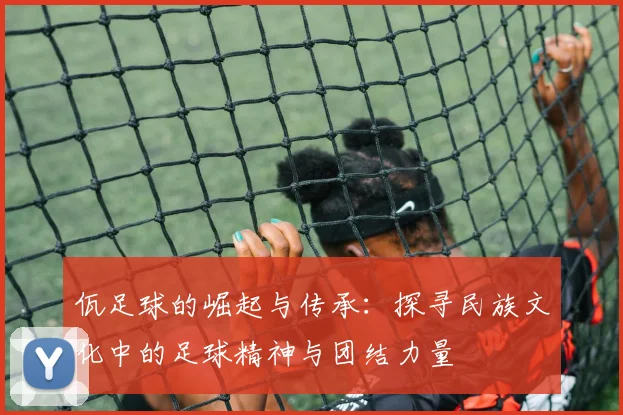 佤足球的崛起与传承：探寻民族文化中的足球精神与团结力量