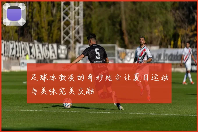 足球冰激凌的奇妙结合让夏日运动与美味完美交融