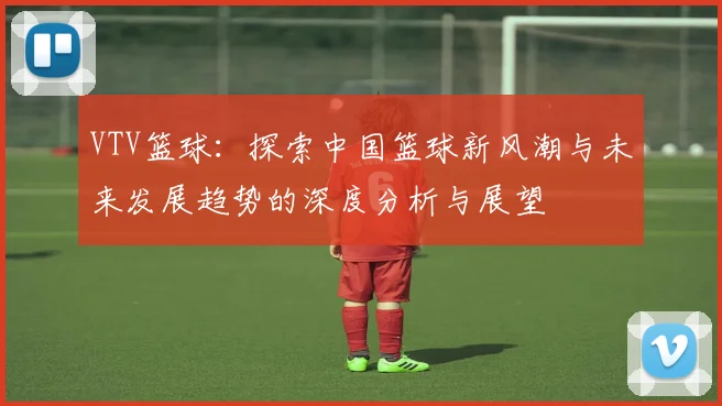 VTV篮球：探索中国篮球新风潮与未来发展趋势的深度分析与展望