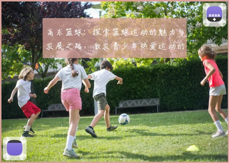 高东篮球：探索篮球运动的魅力与发展之路，激发青少年热爱运动的热情与潜力