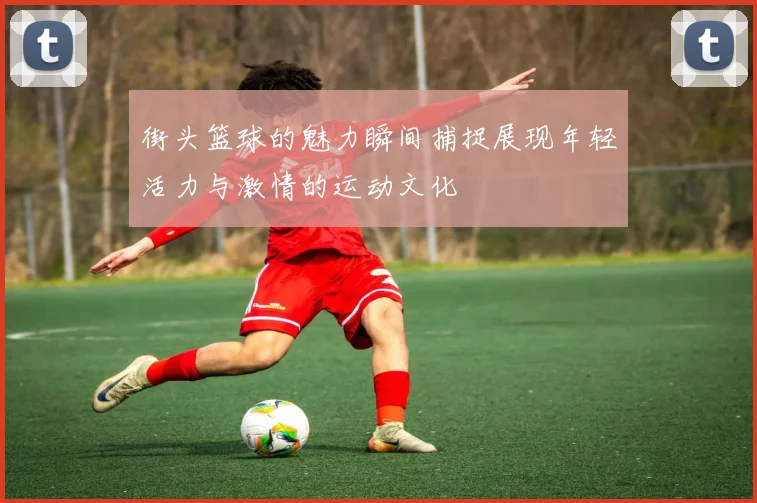 街头篮球的魅力瞬间捕捉展现年轻活力与激情的运动文化