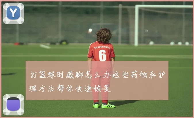 打篮球时崴脚怎么办这些药物和护理方法帮你快速恢复